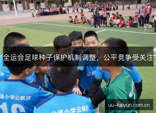 全运会足球种子保护机制调整,公平竞争受关注 全运会足球种子保护机制调整,公平竞争受关注