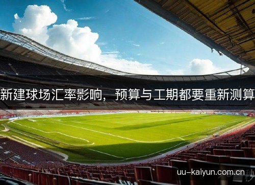 新建球场汇率影响,预算与工期都要重新测算 新建球场汇率影响,预算与工期都要重新测算